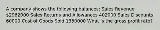 A company shows the following balances: Sales Revenue 2962000 Sales Returns and Allowances 402000 Sales Discounts 60000 Cost of Goods Sold 1350000 What is the gross profit rate?