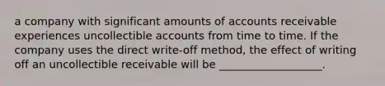 a company with significant amounts of accounts receivable experiences uncollectible accounts from time to time. If the company uses the direct write-off method, the effect of writing off an uncollectible receivable will be ___________________.