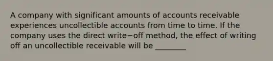 A company with significant amounts of accounts receivable experiences uncollectible accounts from time to time. If the company uses the direct write−off ​method, the effect of writing off an uncollectible receivable will be​ ________