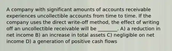 A company with significant amounts of accounts receivable experiences uncollectible accounts from time to time. If the company uses the direct write-off method, the effect of writing off an uncollectible receivable will be ________. A) a reduction in net income B) an increase in total assets C) negligible on net income D) a generation of positive cash flows