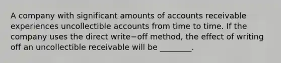 A company with significant amounts of accounts receivable experiences uncollectible accounts from time to time. If the company uses the direct write−off ​method, the effect of writing off an uncollectible receivable will be​ ________.