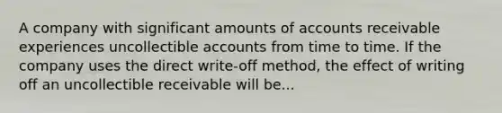 A company with significant amounts of accounts receivable experiences uncollectible accounts from time to time. If the company uses the direct write-off method, the effect of writing off an uncollectible receivable will be...