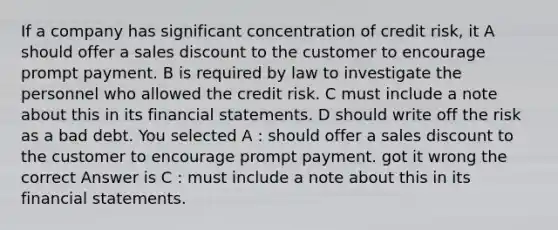 If a company has significant concentration of credit risk, it A should offer a sales discount to the customer to encourage prompt payment. B is required by law to investigate the personnel who allowed the credit risk. C must include a note about this in its financial statements. D should write off the risk as a bad debt. You selected A : should offer a sales discount to the customer to encourage prompt payment. got it wrong the correct Answer is C : must include a note about this in its financial statements.