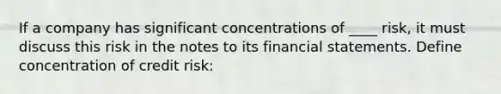 If a company has significant concentrations of ____ risk, it must discuss this risk in the notes to its financial statements. Define concentration of credit risk: