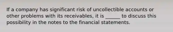 If a company has significant risk of uncollectible accounts or other problems with its receivables, it is ______ to discuss this possibility in the notes to the financial statements.