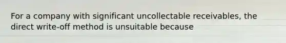 For a company with significant uncollectable receivables, the direct write-off method is unsuitable because