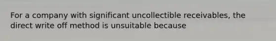 For a company with significant uncollectible receivables, the direct write off method is unsuitable because