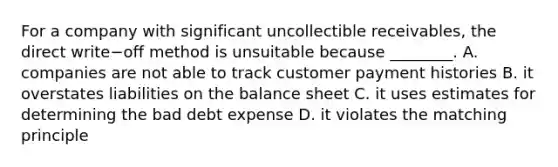 For a company with significant uncollectible​ receivables, the direct write−off method is unsuitable because​ ________. A. companies are not able to track customer payment histories B. it overstates liabilities on the balance sheet C. it uses estimates for determining the bad debt expense D. it violates the matching principle