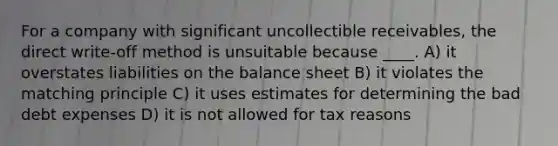 For a company with significant uncollectible receivables, the direct write-off method is unsuitable because ____. A) it overstates liabilities on the balance sheet B) it violates the matching principle C) it uses estimates for determining the bad debt expenses D) it is not allowed for tax reasons