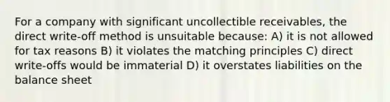 For a company with significant uncollectible receivables, the direct write-off method is unsuitable because: A) it is not allowed for tax reasons B) it violates the matching principles C) direct write-offs would be immaterial D) it overstates liabilities on the balance sheet