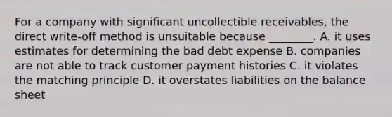 For a company with significant uncollectible​ receivables, the direct​ write-off method is unsuitable because​ ________. A. it uses estimates for determining the bad debt expense B. companies are not able to track customer payment histories C. it violates the matching principle D. it overstates liabilities on the balance sheet