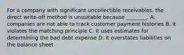 For a company with significant uncollectible​ receivables, the direct​ write-off method is unsuitable because​ ________. A. companies are not able to track customer payment histories B. it violates the matching principle C. it uses estimates for determining the bad debt expense D. it overstates liabilities on the balance sheet