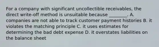 For a company with significant uncollectible​ receivables, the direct​ write-off method is unsuitable because​ ________. A. companies are not able to track customer payment histories B. it violates the matching principle C. it uses estimates for determining the bad debt expense D. it overstates liabilities on the balance sheet