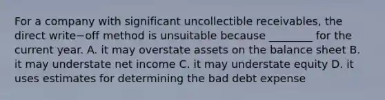 For a company with significant uncollectible​ receivables, the direct write−off method is unsuitable because​ ________ for the current year. A. it may overstate assets on the balance sheet B. it may understate net income C. it may understate equity D. it uses estimates for determining the bad debt expense