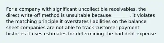 For a company with significant uncollectible​ receivables, the direct​ write-off method is unsuitable because​________. it violates the matching principle it overstates liabilities on the balance sheet companies are not able to track customer payment histories it uses estimates for determining the bad debt expense