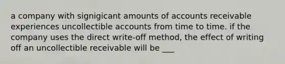 a company with signigicant amounts of accounts receivable experiences uncollectible accounts from time to time. if the company uses the direct write-off method, the effect of writing off an uncollectible receivable will be ___