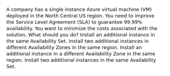 A company has a single instance Azure virtual machine (VM) deployed in the North Central US region. You need to improve the Service Level Agreement (SLA) to guarantee 99.99% availability. You want to minimize the costs associated with the solution. What should you do? Install an additional instance in the same Availability Set. Install two additional instances in different Availability Zones in the same region. Install an additional instance in a different Availability Zone in the same region. Install two additional instances in the same Availability Set.