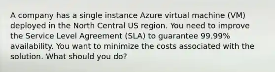 A company has a single instance Azure virtual machine (VM) deployed in the North Central US region. You need to improve the Service Level Agreement (SLA) to guarantee 99.99% availability. You want to minimize the costs associated with the solution. What should you do?