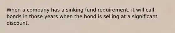 When a company has a sinking fund requirement, it will call bonds in those years when the bond is selling at a significant discount.