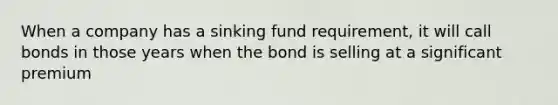 When a company has a sinking fund requirement, it will call bonds in those years when the bond is selling at a significant premium