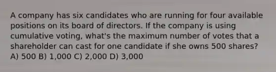 A company has six candidates who are running for four available positions on its board of directors. If the company is using cumulative voting, what's the maximum number of votes that a shareholder can cast for one candidate if she owns 500 shares? A) 500 B) 1,000 C) 2,000 D) 3,000