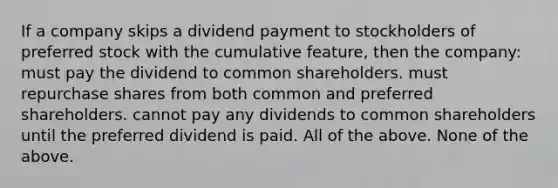 If a company skips a dividend payment to stockholders of preferred stock with the cumulative feature, then the company: must pay the dividend to common shareholders. must repurchase shares from both common and preferred shareholders. cannot pay any dividends to common shareholders until the preferred dividend is paid. All of the above. None of the above.