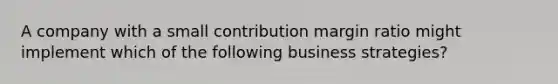 A company with a small contribution margin ratio might implement which of the following business strategies?