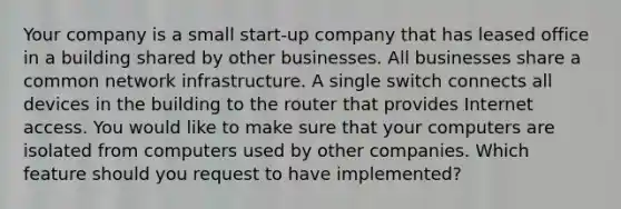 Your company is a small start-up company that has leased office in a building shared by other businesses. All businesses share a common network infrastructure. A single switch connects all devices in the building to the router that provides Internet access. You would like to make sure that your computers are isolated from computers used by other companies. Which feature should you request to have implemented?