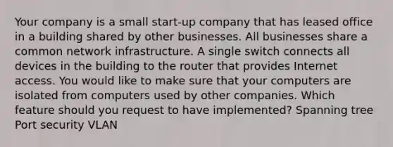 Your company is a small start-up company that has leased office in a building shared by other businesses. All businesses share a common network infrastructure. A single switch connects all devices in the building to the router that provides Internet access. You would like to make sure that your computers are isolated from computers used by other companies. Which feature should you request to have implemented? Spanning tree Port security VLAN