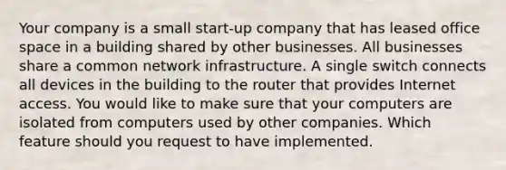 Your company is a small start-up company that has leased office space in a building shared by other businesses. All businesses share a common network infrastructure. A single switch connects all devices in the building to the router that provides Internet access. You would like to make sure that your computers are isolated from computers used by other companies. Which feature should you request to have implemented.