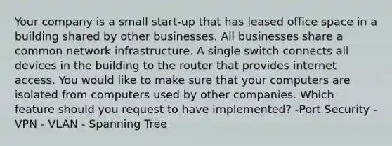 Your company is a small start-up that has leased office space in a building shared by other businesses. All businesses share a common network infrastructure. A single switch connects all devices in the building to the router that provides internet access. You would like to make sure that your computers are isolated from computers used by other companies. Which feature should you request to have implemented? -Port Security - VPN - VLAN - Spanning Tree