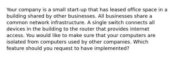 Your company is a small start-up that has leased office space in a building shared by other businesses. All businesses share a common network infrastructure. A single switch connects all devices in the building to the router that provides internet access. You would like to make sure that your computers are isolated from computers used by other companies. Which feature should you request to have implemented?