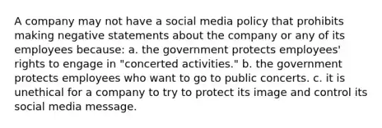 A company may not have a social media policy that prohibits making negative statements about the company or any of its employees because: a. the government protects employees' rights to engage in "concerted activities." b. the government protects employees who want to go to public concerts. c. it is unethical for a company to try to protect its image and control its social media message.