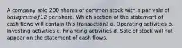 A company sold 200 shares of common stock with a par vale of 5 at a price of12 per share. Which section of the statement of cash flows will contain this transaction? a. Operating activities b. Investing activities c. Financing activities d. Sale of stock will not appear on the statement of cash flows.