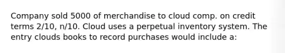 Company sold 5000 of merchandise to cloud comp. on credit terms 2/10, n/10. Cloud uses a perpetual inventory system. The entry clouds books to record purchases would include a: