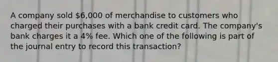 A company sold 6,000 of merchandise to customers who charged their purchases with a bank credit card. The company's bank charges it a 4% fee. Which one of the following is part of the journal entry to record this transaction?