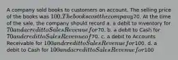 A company sold books to customers on account. The selling price of the books was 100. The books cost the company70. At the time of the sale, the company should record a. a debit to Inventory for 70 and a credit to Sales Revenue for70. b. a debit to Cash for 70 and credit to Sales Revenue of70. c. a debit to Accounts Receivable for 100 and credit to Sales Revenue for100. d. a debit to Cash for 100 and a credit to Sales Revenue for100