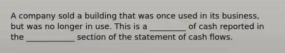 A company sold a building that was once used in its business, but was no longer in use. This is a _________ of cash reported in the ____________ section of the statement of cash flows.