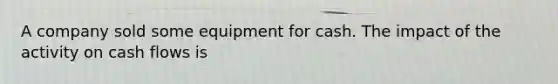 A company sold some equipment for cash. The impact of the activity on cash flows is