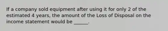 If a company sold equipment after using it for only 2 of the estimated 4 years, the amount of the Loss of Disposal on the <a href='https://www.questionai.com/knowledge/kCPMsnOwdm-income-statement' class='anchor-knowledge'>income statement</a> would be ______.