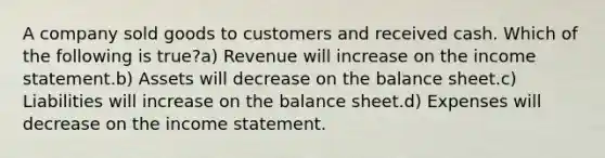 A company sold goods to customers and received cash. Which of the following is true?a) Revenue will increase on the income statement.b) Assets will decrease on the balance sheet.c) Liabilities will increase on the balance sheet.d) Expenses will decrease on the income statement.