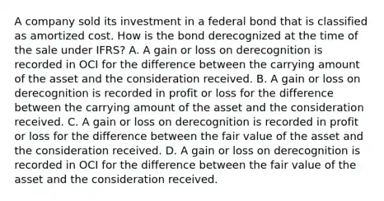 A company sold its investment in a federal bond that is classified as amortized cost. How is the bond derecognized at the time of the sale under IFRS? A. A gain or loss on derecognition is recorded in OCI for the difference between the carrying amount of the asset and the consideration received. B. A gain or loss on derecognition is recorded in profit or loss for the difference between the carrying amount of the asset and the consideration received. C. A gain or loss on derecognition is recorded in profit or loss for the difference between the <a href='https://www.questionai.com/knowledge/k8PZGITvcN-fair-value' class='anchor-knowledge'>fair value</a> of the asset and the consideration received. D. A gain or loss on derecognition is recorded in OCI for the difference between the fair value of the asset and the consideration received.