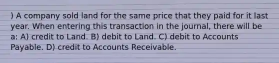 ) A company sold land for the same price that they paid for it last year. When entering this transaction in the journal, there will be a: A) credit to Land. B) debit to Land. C) debit to Accounts Payable. D) credit to Accounts Receivable.