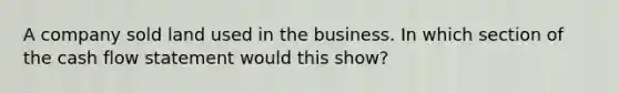 A company sold land used in the business. In which section of the cash flow statement would this show?