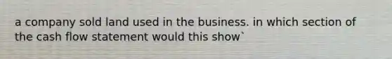 a company sold land used in the business. in which section of the cash flow statement would this show`