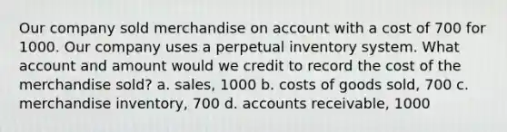 Our company sold merchandise on account with a cost of 700 for 1000. Our company uses a perpetual inventory system. What account and amount would we credit to record the cost of the merchandise sold? a. sales, 1000 b. costs of goods sold, 700 c. merchandise inventory, 700 d. accounts receivable, 1000