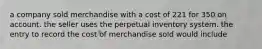 a company sold merchandise with a cost of 221 for 350 on account. the seller uses the perpetual inventory system. the entry to record the cost of merchandise sold would include