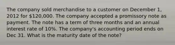 The company sold merchandise to a customer on December 1, 2012 for 120,000. The company accepted a promissory note as payment. The note has a term of three months and an annual interest rate of 10%. The company's accounting period ends on Dec 31. What is the maturity date of the note?