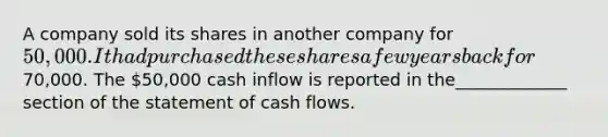 A company sold its shares in another company for 50,000. It had purchased these shares a few years back for70,000. The 50,000 cash inflow is reported in the_____________ section of the statement of cash flows.