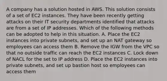 A company has a solution hosted in AWS. This solution consists of a set of EC2 instances. They have been recently getting attacks on their IT security departments identified that attacks are from a set of IP addresses. Which of the following methods can be adopted to help in this situation. A. Place the EC2 instances into private subnets, and set up an NAT gateway so employees can access them B. Remove the IGW from the VPC so that no outside traffic can reach the EC2 instances C. Lock down of NACL for the set to IP address D. Place the EC2 instances into private subnets, and set up bastion host so employees can access them